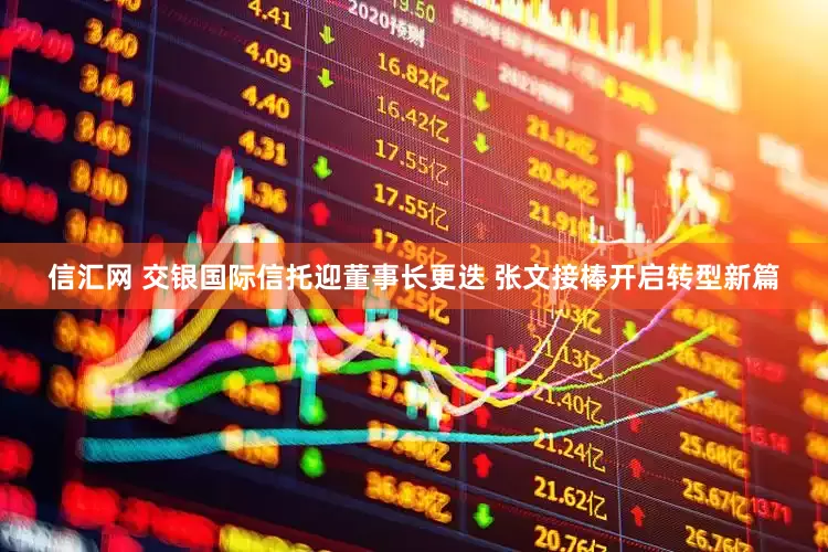 信汇网 交银国际信托迎董事长更迭 张文接棒开启转型新篇
