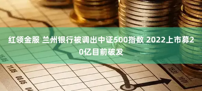 红领金服 兰州银行被调出中证500指数 2022上市募20亿目前破发
