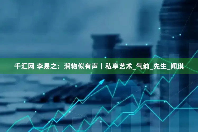 千汇网 李易之：润物似有声丨私享艺术_气韵_先生_闻琪