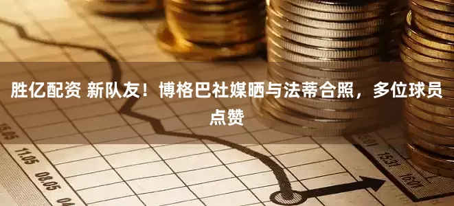 胜亿配资 新队友！博格巴社媒晒与法蒂合照，多位球员点赞