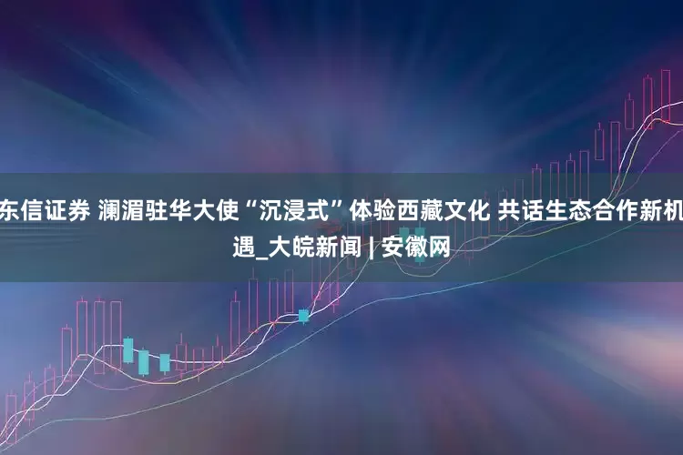 东信证券 澜湄驻华大使“沉浸式”体验西藏文化 共话生态合作新机遇_大皖新闻 | 安徽网