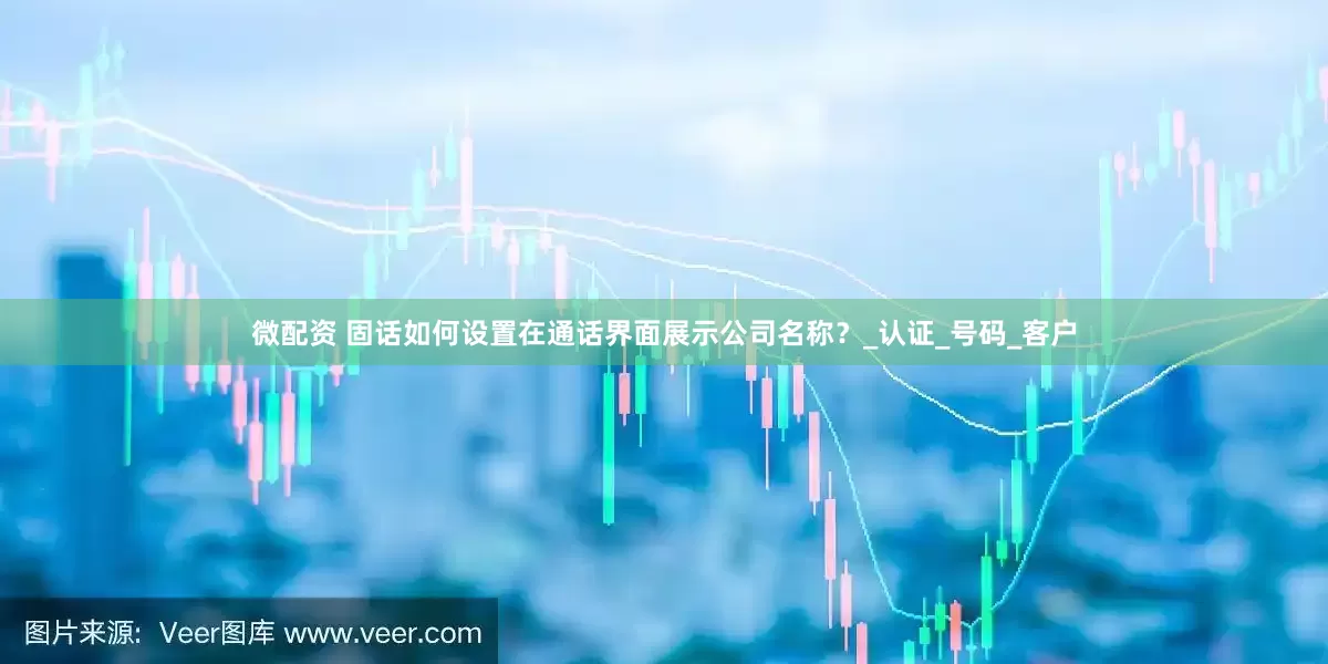 微配资 固话如何设置在通话界面展示公司名称？_认证_号码_客户