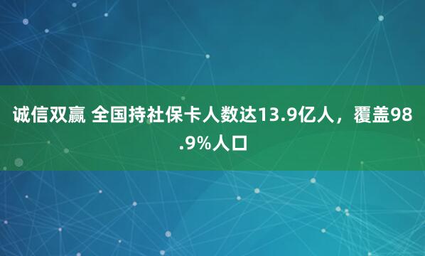 诚信双赢 全国持社保卡人数达13.9亿人，覆盖98.9%人口