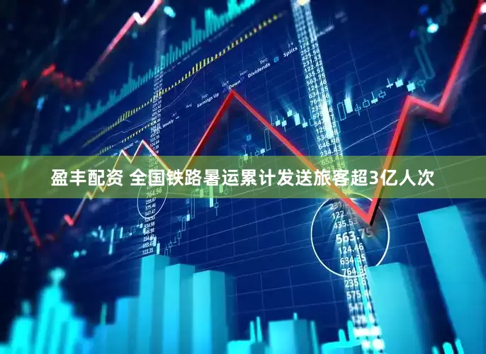 盈丰配资 全国铁路暑运累计发送旅客超3亿人次