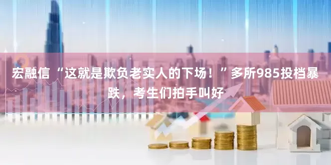 宏融信 “这就是欺负老实人的下场！”多所985投档暴跌，考生们拍手叫好