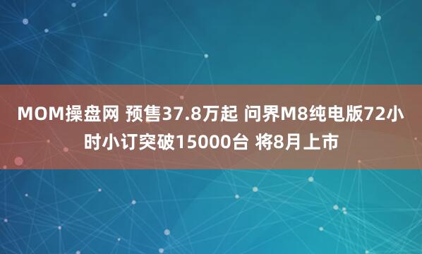 MOM操盘网 预售37.8万起 问界M8纯电版72小时小订突破15000台 将8月上市