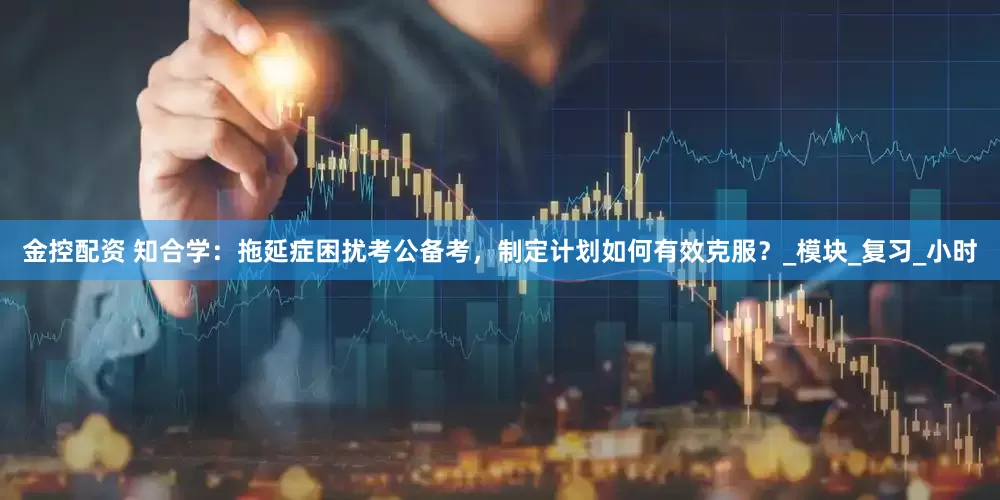 金控配资 知合学：拖延症困扰考公备考，制定计划如何有效克服？_模块_复习_小时