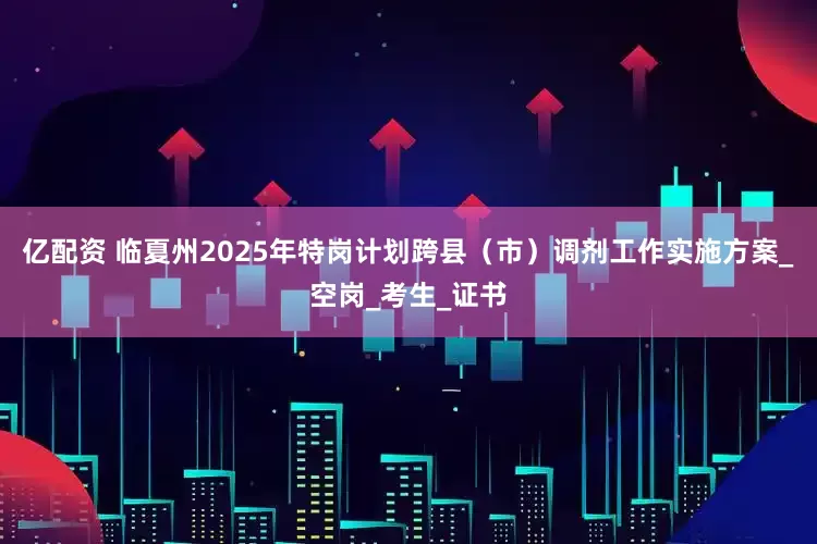 亿配资 临夏州2025年特岗计划跨县（市）调剂工作实施方案_空岗_考生_证书