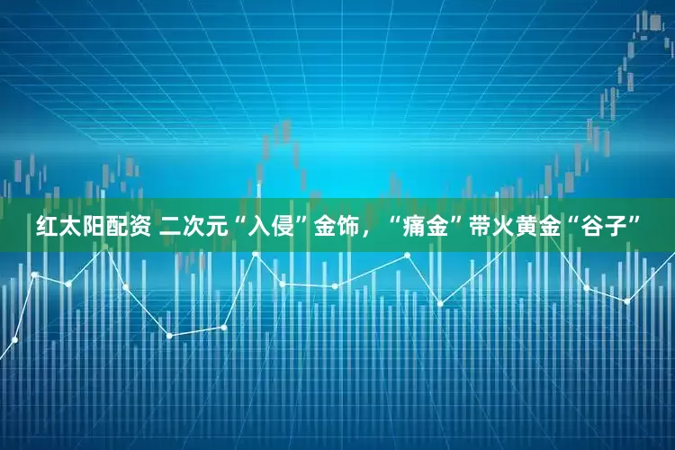 红太阳配资 二次元“入侵”金饰，“痛金”带火黄金“谷子”