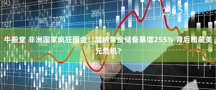 牛股堂 非洲国家疯狂囤金！加纳黄金储备暴增255% 背后暗藏美元危机？