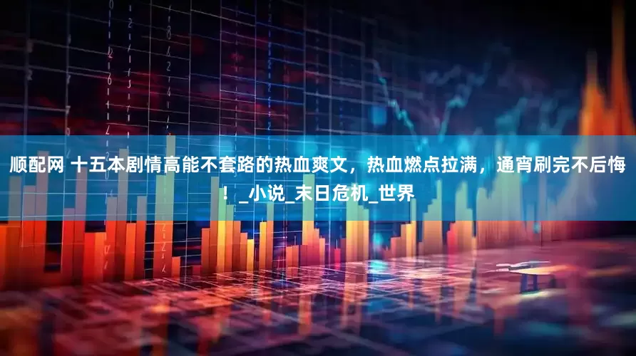 顺配网 十五本剧情高能不套路的热血爽文，热血燃点拉满，通宵刷完不后悔！_小说_末日危机_世界