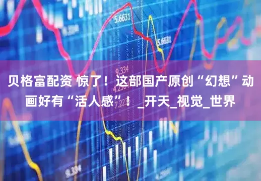 贝格富配资 惊了！这部国产原创“幻想”动画好有“活人感”！_开天_视觉_世界