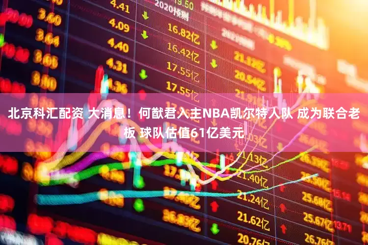 北京科汇配资 大消息！何猷君入主NBA凯尔特人队 成为联合老板 球队估值61亿美元