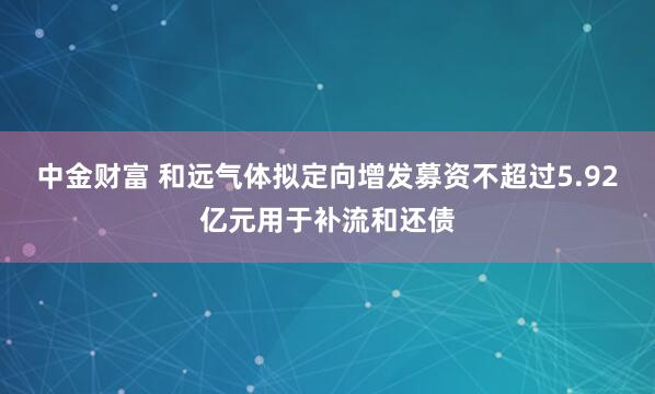 中金财富 和远气体拟定向增发募资不超过5.92亿元用于补流和还债