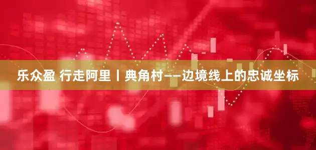 乐众盈 行走阿里丨典角村——边境线上的忠诚坐标