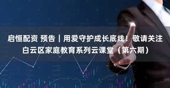 启恒配资 预告｜用爱守护成长底线！敬请关注白云区家庭教育系列云课堂（第六期）