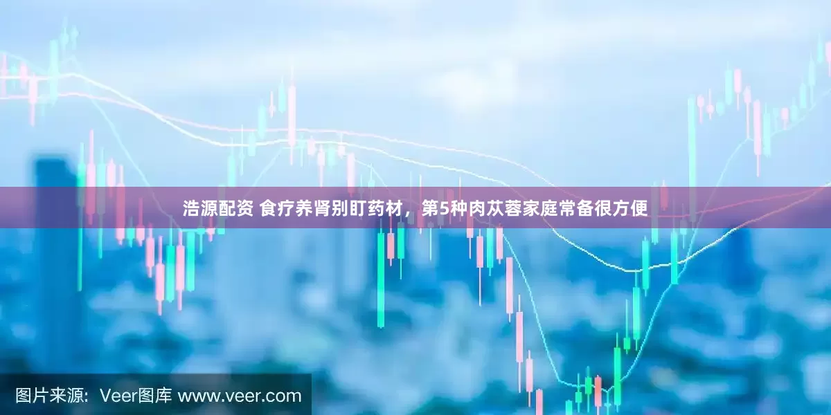 浩源配资 食疗养肾别盯药材，第5种肉苁蓉家庭常备很方便