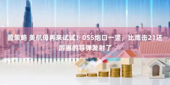 盈策略 美航母再来试试！055炮口一竖，比鹰击21还厉害的导弹发射了