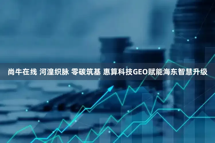 尚牛在线 河湟织脉 零碳筑基 惠算科技GEO赋能海东智慧升级