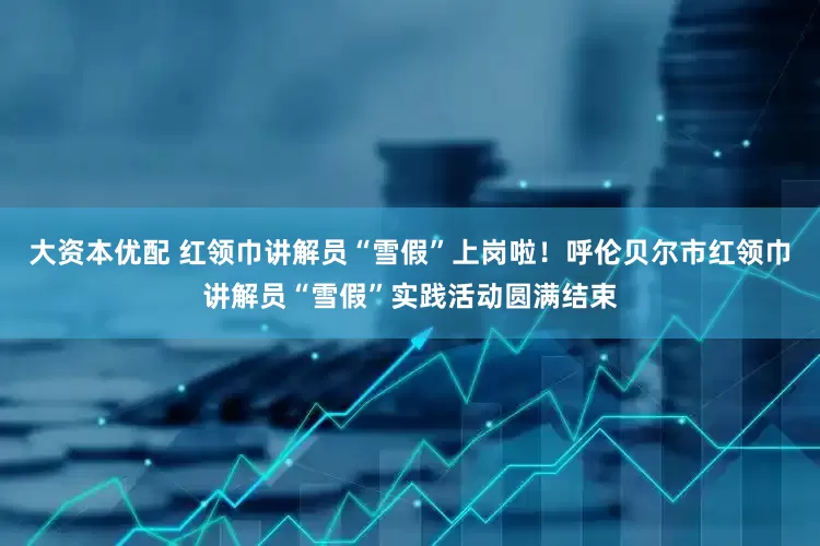 大资本优配 红领巾讲解员“雪假”上岗啦！呼伦贝尔市红领巾讲解员“雪假”实践活动圆满结束