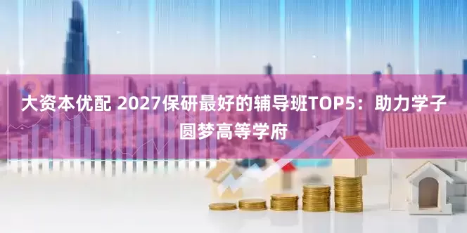 大资本优配 2027保研最好的辅导班TOP5：助力学子圆梦高等学府