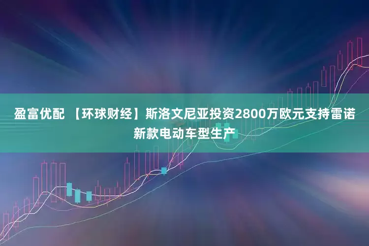 盈富优配 【环球财经】斯洛文尼亚投资2800万欧元支持雷诺新款电动车型生产