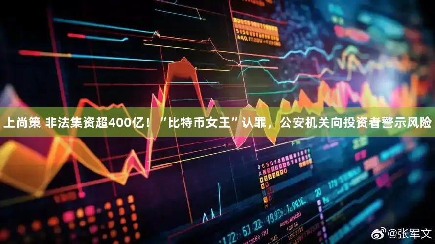 上尚策 非法集资超400亿！“比特币女王”认罪，公安机关向投资者警示风险