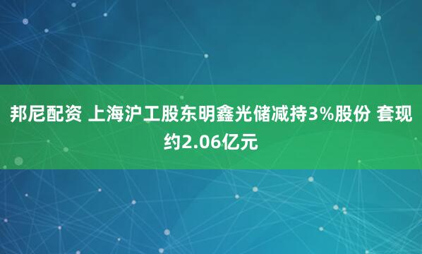 邦尼配资 上海沪工股东明鑫光储减持3%股份 套现约2.06亿元